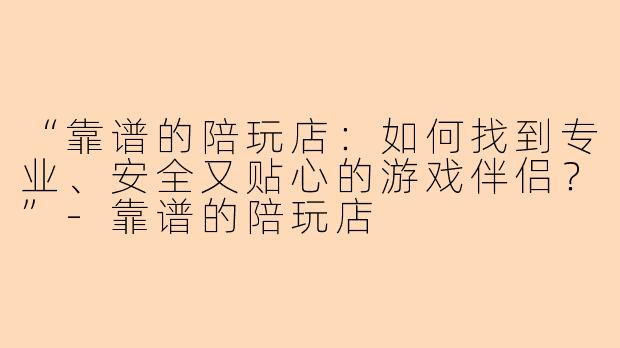 “靠谱的陪玩店：如何找到专业、安全又贴心的游戏伴侣？”-靠谱的陪玩店