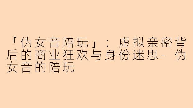 「伪女音陪玩」：虚拟亲密背后的商业狂欢与身份迷思-伪女音的陪玩