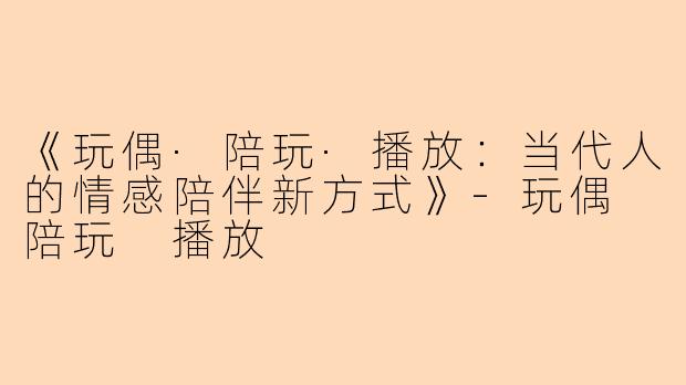《玩偶·陪玩·播放：当代人的情感陪伴新方式》-玩偶 陪玩 播放