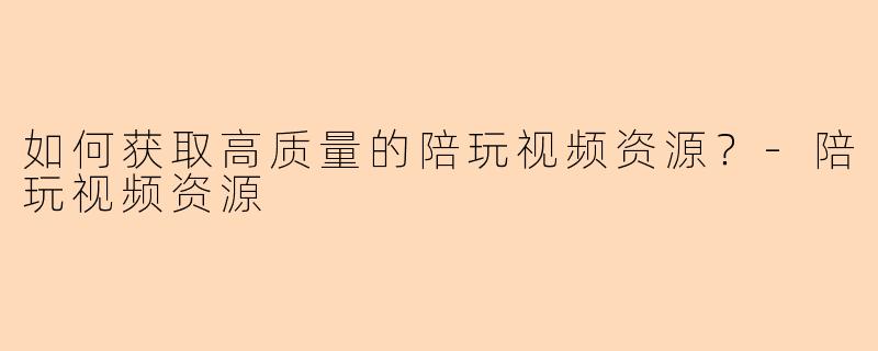 如何获取高质量的陪玩视频资源？-陪玩视频资源