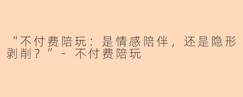 “不付费陪玩：是情感陪伴，还是隐形剥削？”-不付费陪玩