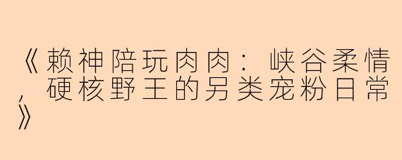 《赖神陪玩肉肉：峡谷柔情，硬核野王的另类宠粉日常》