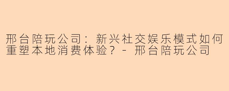 邢台陪玩公司：新兴社交娱乐模式如何重塑本地消费体验？-邢台陪玩公司