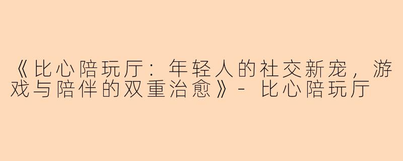 《比心陪玩厅：年轻人的社交新宠，游戏与陪伴的双重治愈》-比心陪玩厅