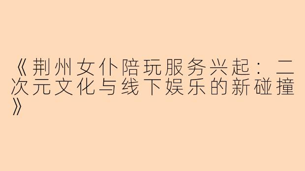 《荆州女仆陪玩服务兴起：二次元文化与线下娱乐的新碰撞》