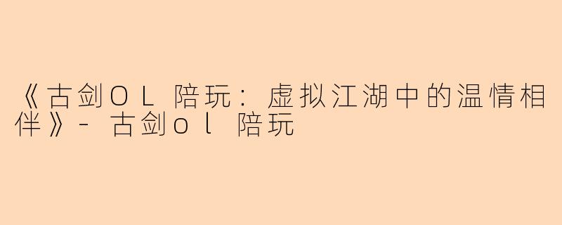 《古剑OL陪玩：虚拟江湖中的温情相伴》-古剑ol陪玩