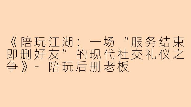 《陪玩江湖:一场“服务结束即删好友”的现代社交礼仪之争》