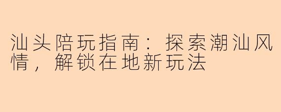 汕头陪玩指南：探索潮汕风情，解锁在地新玩法