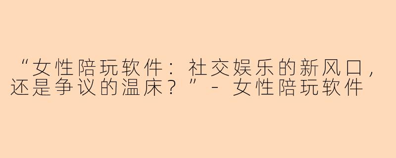“女性陪玩软件:社交娱乐的新风口,还是争议的温床?”