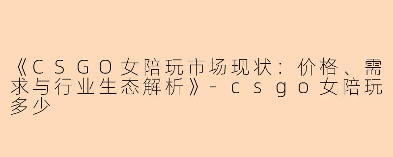 《CSGO女陪玩市场现状：价格、需求与行业生态解析》-csgo女陪玩多少