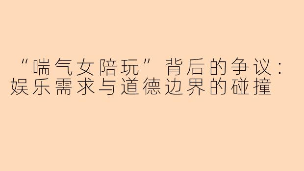 “喘气女陪玩”背后的争议：娱乐需求与道德边界的碰撞