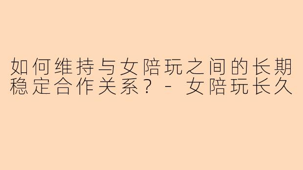 如何维持与女陪玩之间的长期稳定合作关系?