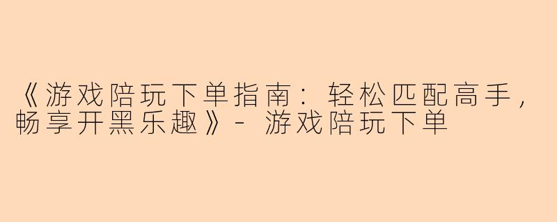 《游戏陪玩下单指南：轻松匹配高手，畅享开黑乐趣》-游戏陪玩下单