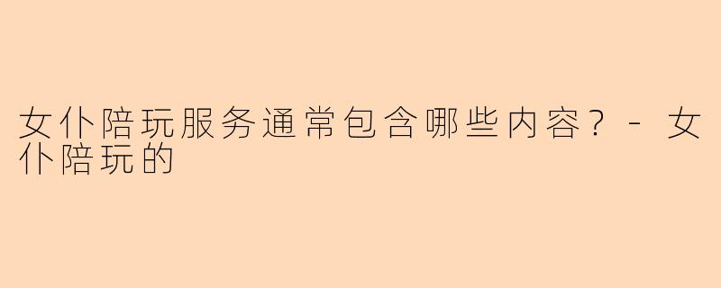 女仆陪玩服务通常包含哪些内容？-女仆陪玩的
