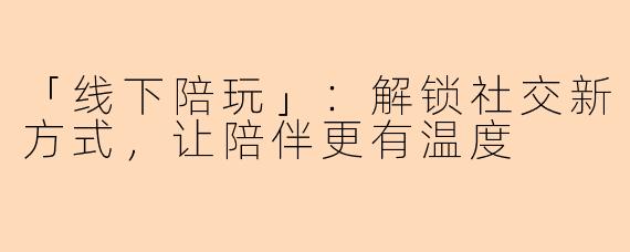 「线下陪玩」：解锁社交新方式，让陪伴更有温度