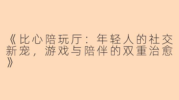 《比心陪玩厅：年轻人的社交新宠，游戏与陪伴的双重治愈》
