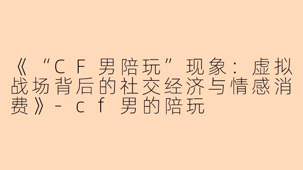 《“CF男陪玩”现象：虚拟战场背后的社交经济与情感消费》-cf男的陪玩