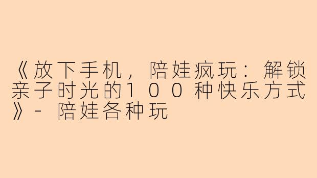 《放下手机，陪娃疯玩：解锁亲子时光的100种快乐方式》-陪娃各种玩