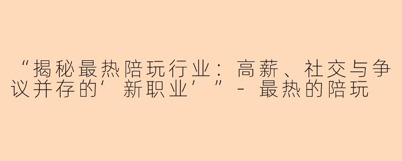 “揭秘最热陪玩行业：高薪、社交与争议并存的‘新职业’”-最热的陪玩