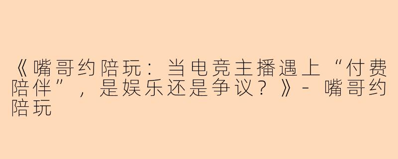 《嘴哥约陪玩：当电竞主播遇上“付费陪伴”，是娱乐还是争议？》-嘴哥约陪玩