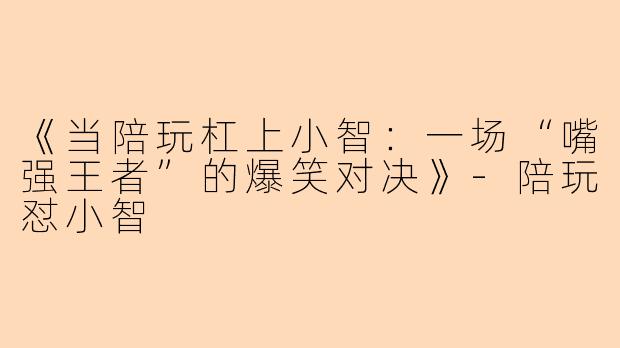 《当陪玩杠上小智：一场“嘴强王者”的爆笑对决》-陪玩怼小智
