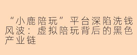 “小鹿陪玩”平台深陷洗钱风波：虚拟陪玩背后的黑色产业链