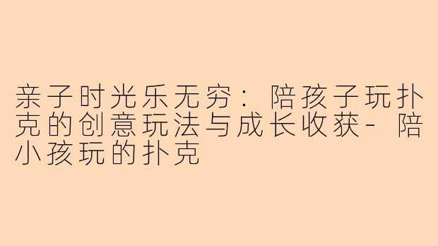 亲子时光乐无穷：陪孩子玩扑克的创意玩法与成长收获-陪小孩玩的扑克