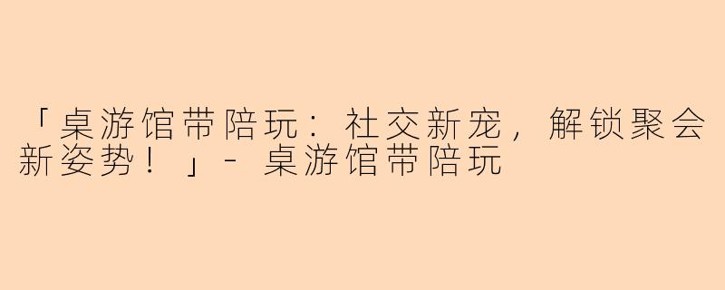 「桌游馆带陪玩：社交新宠，解锁聚会新姿势！」-桌游馆带陪玩