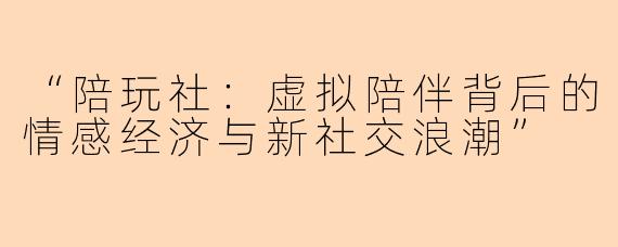 “陪玩社:虚拟陪伴背后的情感经济与新社交浪潮”