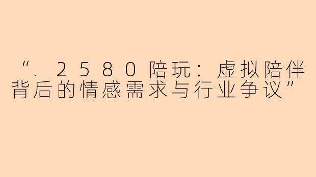 “.2580陪玩：虚拟陪伴背后的情感需求与行业争议”
