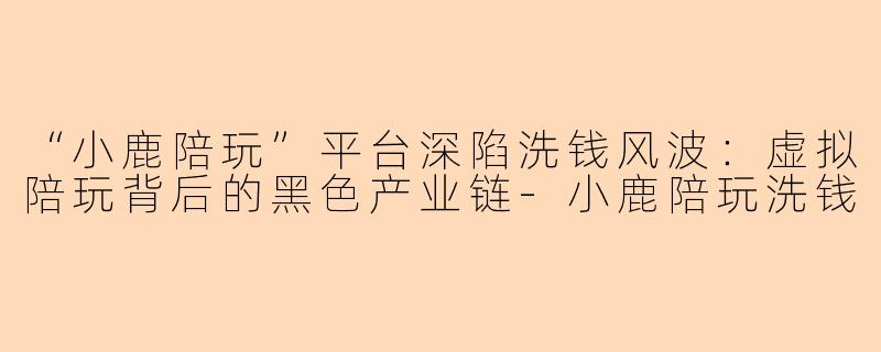 “小鹿陪玩”平台深陷洗钱风波：虚拟陪玩背后的黑色产业链-小鹿陪玩洗钱