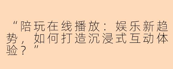 “陪玩在线播放：娱乐新趋势，如何打造沉浸式互动体验？”