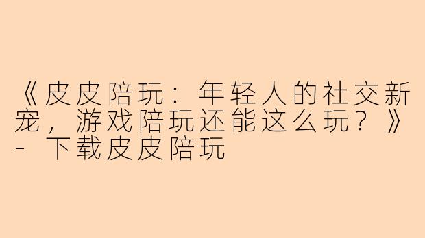 《皮皮陪玩：年轻人的社交新宠，游戏陪玩还能这么玩？》-下载皮皮陪玩
