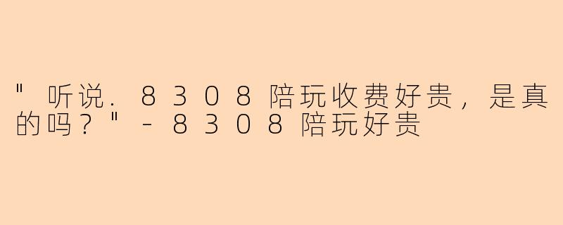 "听说.8308陪玩收费好贵,是真的吗?"