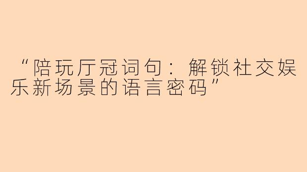 “陪玩厅冠词句：解锁社交娱乐新场景的语言密码”
