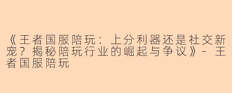 《王者国服陪玩：上分利器还是社交新宠？揭秘陪玩行业的崛起与争议》-王者国服陪玩