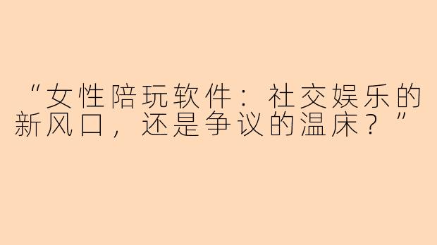 “女性陪玩软件：社交娱乐的新风口，还是争议的温床？”