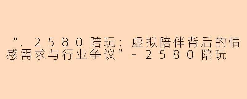 “.2580陪玩：虚拟陪伴背后的情感需求与行业争议”-2580陪玩