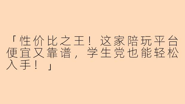 「性价比之王！这家陪玩平台便宜又靠谱，学生党也能轻松入手！」