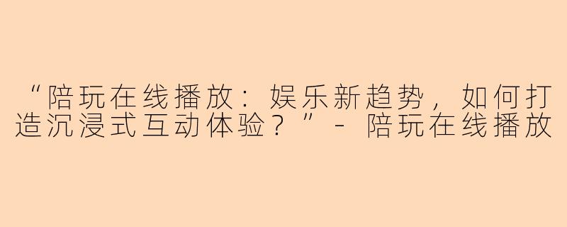 “陪玩在线播放:娱乐新趋势,如何打造沉浸式互动体验?”