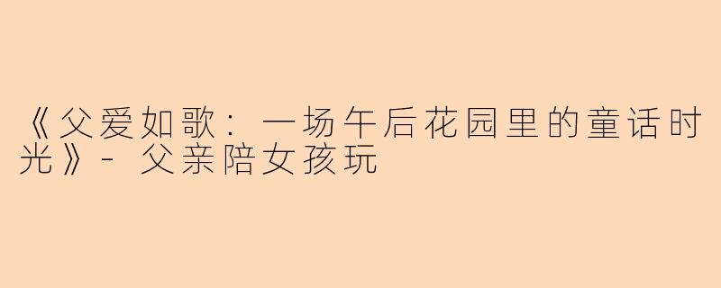 《父爱如歌：一场午后花园里的童话时光》-父亲陪女孩玩