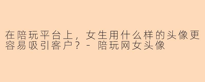 在陪玩平台上,女生用什么样的头像更容易吸引客户?