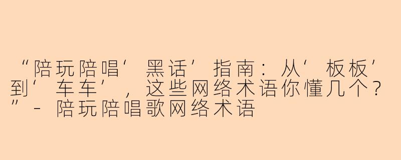 “陪玩陪唱‘黑话’指南：从‘板板’到‘车车’，这些网络术语你懂几个？”-陪玩陪唱歌网络术语
