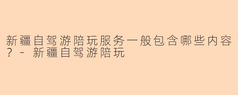 新疆自驾游陪玩服务一般包含哪些内容?