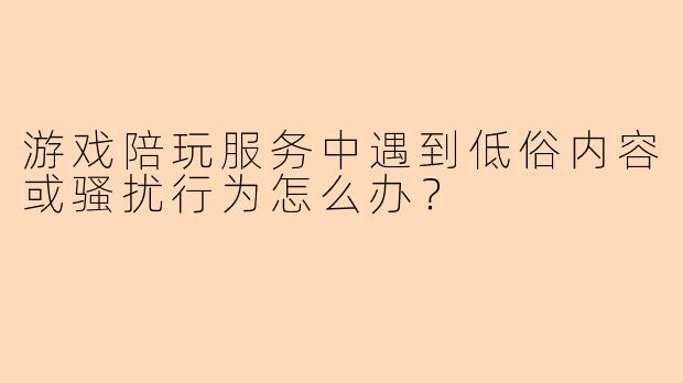 游戏陪玩服务中遇到低俗内容或骚扰行为怎么办？