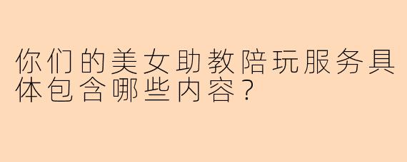 你们的美女助教陪玩服务具体包含哪些内容?