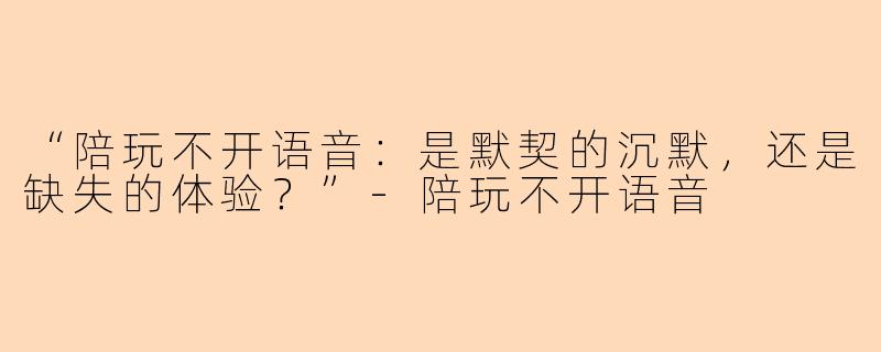 “陪玩不开语音:是默契的沉默,还是缺失的体验?”