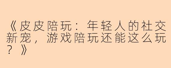 《皮皮陪玩：年轻人的社交新宠，游戏陪玩还能这么玩？》