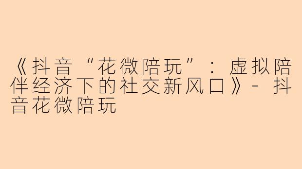 《抖音“花微陪玩”：虚拟陪伴经济下的社交新风口》