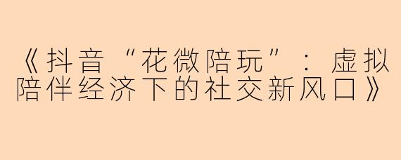 《抖音“花微陪玩”：虚拟陪伴经济下的社交新风口》